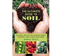 The Ultimate Guide to Soil: The Real Dirt on Cultivating Crops, Compost, and a Healthier Home
