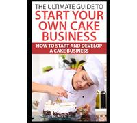 The Ultimate Guide To Start Your Own Cake Business: How To Start And Develop A Cake Business