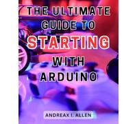 The Ultimate Guide to Starting with Arduino: Unlock the World of Electronics with a Comprehensive Step-by-Step Guide to Mastering Arduino Programming and Projects