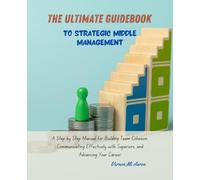 The Ultimate Guidebook to Strategic Middle Management: A Step by Step Manual for Building Team Cohesion, Communicating Effectively with Superiors, and Advancing Your Career