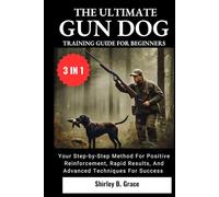 THE ULTIMATE GUN DOG TRAINING GUIDE FOR BEGINNERS:: Your Step-by-Step Method for Positive Reinforcement, Rapid Results, and Advanced Techniques For Success (3 IN 1)