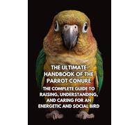 The Ultimate Handbook of the Parrot Conure: The Complete Guide to Raising, Understanding, and Caring for an Energetic and Social Bird
