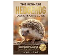 THE ULTIMATE HEDGEHOG OWNER’S CARE GUIDE: A Step-By-Step Guide Raising, Feeding, Housing, Bonding, And Understanding Hedgehogs As Pets