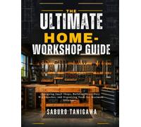 THE ULTIMATE HOME WORKSHOP GUIDE: Designing Small Shops, Building Heavy-Duty Workbenches, and Organizing Tools for Maximum Efficiency