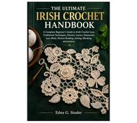 THE ULTIMATE IRISH CROCHET HANDBOOK: A Complete Beginner’s Guide to Irish Crochet Lace, Traditional Techniques, Flowers, Leaves, Shamrocks, Lace Mesh, Pattern Reading, Joining, Blocking, and projects