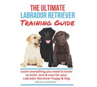 The Ultimate Labrador Retriever Guide: Learn how to select, train and care for your Labrador Retriever