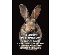The Ultimate Rabbit Handbook: The Complete Guide to Raising, Understanding, and Caring for a Gentle and Intelligent Companion