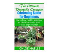 The Ultimate Vegetable Container Gardening Guide for Beginners: How to Grow Healthy Vegetables and Herb Gardens in Small Spaces and Containers