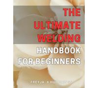 The Ultimate Welding Handbook for Beginners: Master the Art of Welding with this Comprehensive Guide for Beginners
