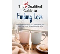 The (un)Qualified Guide to Finding Love: Embrace Your Journey, Your Authenticity, and Open Your Heart to Lasting Connections