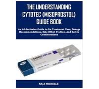 THE UNDERSTANDING CYTOTEC (MISOPROSTOL) GUIDE BOOK: An All-Inclusive Guide to Its Treatment Uses, Dosage Recommendations, Side Effect Profiles, And Safety Considerations