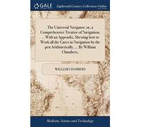 The Universal Navigator; or, a Comprehensive Treatise of Navigation; ... With an Appendix, Shewing how to Work all the Cases in Navigation by the pen Arithmetically, ... By William Chambers,