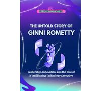 THE UNTOLD STORY OF GINNI ROMETTY: Leadership, Innovation, and the Rise of a Trailblazing Technology Executive (Female Leaders Who Changed Business and Politics)