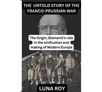 THE UNTOLD STORY OF THE FRANCO-PRUSSIAN WAR: The Origin and Bismarck's role in the Unification of Germany and the making of modern Europe
