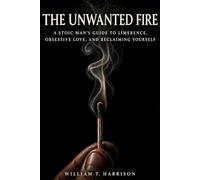 The Unwanted Fire: A Stoic Man's Guide to Limerence, Obsessive Love, and Reclaiming Yourself