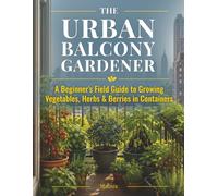 The Urban Balcony Gardener: A Beginner's Field Guide to Growing Vegetables, Herbs & Berries in Containers