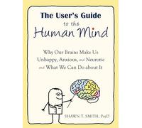 The User's Guide to the Human Mind: Why Our Brains Make Us Unhappy, Anxious, and Neurotic and What We Can Do about It