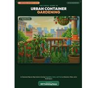 The Visual Guide to Urban Container Gardening: An Illustrated Step-by-Step Guide to Growing Vegetables, Herbs, and Fruits on Balconies, Patios, and in Small Spaces