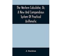 The Western Calculator, Or, A New And Compendious System Of Practical Arithmetic: Containing The Elementary Principles And Rules Of Calculation In Whole, Mixed, And Decimal Numbers