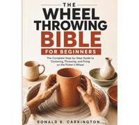 The Wheel Throwing Bible for Beginners: The Complete Step-by-Step Guide to Centering, Throwing, and Firing on the Potter's Wheel