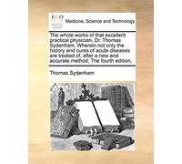 The Whole Works of That Excellent Practical Physician, Dr. Thomas Sydenham. Wherein Not Only the History and Cures of Acute Diseases Are Treated Of, ... New and Accurate Method; The Fourth Edition,