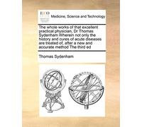 The Whole Works of That Excellent Practical Physician, Dr Thomas Sydenham Wherein Not Only the History and Cures of Acute Diseases Are Treated Of, After a New and Accurate Method the Third Ed