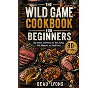 THE WILD GAME COOKBOOK FOR BEGINNERS: Easy Recipes For Venison, Elk, Duck, Turkey, Fish, Pheasant, And Small Game (BEAU LYONS KITCHEN)