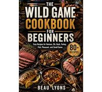 THE WILD GAME COOKBOOK FOR BEGINNERS: Easy Recipes For Venison, Elk, Duck, Turkey, Fish, Pheasant, And Small Game (BEAU LYONS KITCHEN)