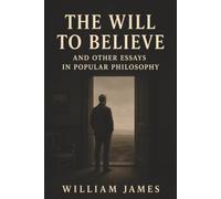 The Will to Believe and Other Essays in Popular Philosophy: Doubt, Free Will, and the Courage to Act Without Certainty