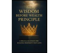THE WISDOM BEFORE WEALTH PRINCIPLE: A Biblical Blueprint for Building Prosperity That Lasts