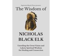 The Wisdom of Nicholas Black Elk: Unveiling the Great Vision and Lakota Spiritual Wisdom for Healing and Connection (Shamanic Wisdom)