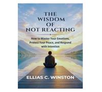 THE WISDOM OF NOT REACTING: How to Master Your Emotions, Protect Your Peace, and Respond with Intention
