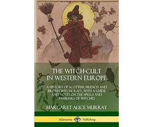 The Witch-cult in Western Europe: A History of Scottish, French and British Witchcraft, with A Guide and Notes on the Spells and Familiars of Witches