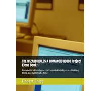 THE WIZARD BUILDS A HUMANOID ROBOT Project Elena Book 1: From Artificial Intelligence to Embodied Intelligence - Building Elena, One System at a Time