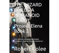 THE WIZARD BUILDS A HUMANOID ROBOT Project Elena Book 2: From Artificial Intelligence to Embodied Intelligence - Building Elena, One System at a Time