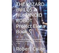 THE WIZARD BUILDS A HUMANOID ROBOT Project Elena Book 5: From Artificial Intelligence to Embodied Intelligence - Building Elena, One System at a Time