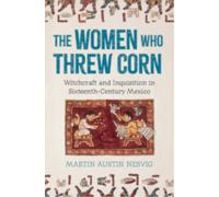 The Women Who Threw Corn : Witchcraft and Inquisition in Sixteenth-Century Mexico
