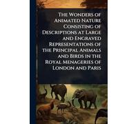 The Wonders of Animated Nature Consisting of Descriptions at Large and Engraved Representations of the Principal Animals and Birds in the Royal Menageries of London and Paris