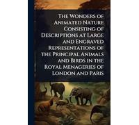 The Wonders of Animated Nature Consisting of Descriptions at Large and Engraved Representations of the Principal Animals and Birds in the Royal Menageries of London and Paris