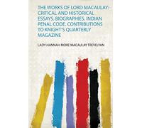 The Works of Lord Macaulay: Critical and Historical Essays. Biographies. Indian Penal Code. Contributions to Knight's Quarterly Magazine: 1