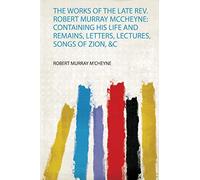 The Works of the Late Rev. Robert Murray Mccheyne: Containing His Life and Remains, Letters, Lectures, Songs of Zion, &C