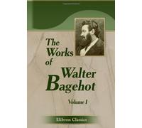The Works of Walter Bagehot: With Memoirs by R. H. Hutton. Volume 1