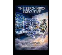 THE ZERO-INBOX EXECUTIVE A System for Cutting 10 Hours of Email Maintenance Weekly: Reclaiming Attention, Restoring Authority, and Leading with Uninterrupted Clarity