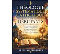 Théologie Systématique Catholique Pour Débutants: Une Introduction Simple à la Doctrine, à l'enseignement de l'Église, aux Écritures, à la Tradition, aux Fondements de la foi et à la Vie Chrétienne