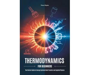 THERMODYNAMICS FOR BEGINNERS: The Starter Guide to Energy Systems Heat Transfer and Applied Physics