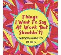 Things I Want To Say At Work But Shouldn't! Swear Words Coloring Book for Adults.: Coloring Pages for Tired-Ass To Stress Relieving and Relaxing ... Her and Him, Family, Friends, and Coworkers.