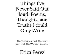 Things I've Never Said Out loud: Poems, Thoughts, and Truths I could Only Write: The Truths I carried, The pain I survived, The Woman I became.
