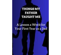 THINGS MY FATHER TAUGHT ME: A Lesson a Week for Your First Year as a Dad Fifty-Two Short Lessons to Read, Reflect On, and Keep