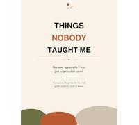 Things Nobody Taught Me: Because Apparently I Was Just Supposed to Know: A Practical Life Guide for the Stuff Adults Suddenly Need to Know