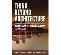 THINK BEYOND ARCHITECTURE: How to Design Future-Ready International Tourism Destinations in India: Global Standards • Actionable Strategies • Evidence-Based Frameworks